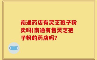 南通药店有灵芝孢子粉卖吗(南通有售灵芝孢子粉的药店吗？