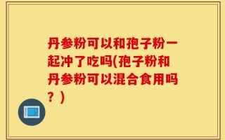 丹参粉可以和孢子粉一起冲了吃吗(孢子粉和丹参粉可以混合食用吗？)
