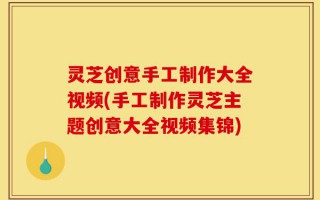 灵芝创意手工制作大全视频(手工制作灵芝主题创意大全视频集锦)