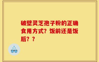 破壁灵芝孢子粉的正确食用方式？饭前还是饭后？？