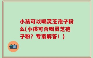 小孩可以喝灵芝孢子粉么(小孩可否喝灵芝孢子粉？专家解答！)