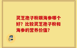 灵芝孢子粉跟海参哪个好？比较灵芝孢子粉和海参的营养价值？