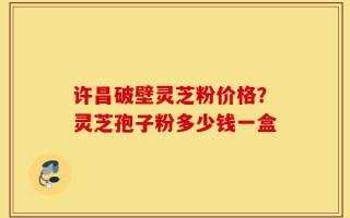许昌破壁灵芝粉价格？灵芝孢子粉多少钱一盒