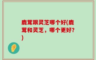 鹿茸跟灵芝哪个好(鹿茸和灵芝，哪个更好？)