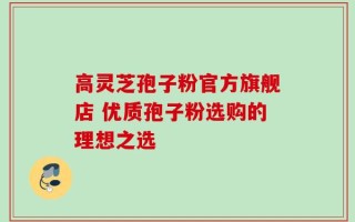 高灵芝孢子粉官方旗舰店 优质孢子粉选购的理想之选
