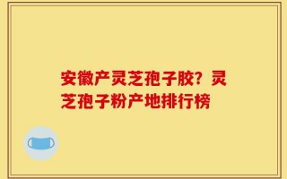 安徽产灵芝孢子胶？灵芝孢子粉产地排行榜