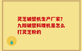 灵芝破壁机生产厂家？九阳破壁料理机是怎么打灵芝粉的