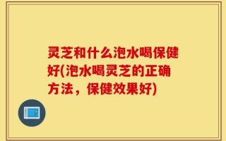 灵芝和什么泡水喝保健好(泡水喝灵芝的正确方法，保健效果好)