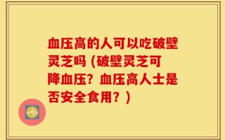 血压高的人可以吃破壁灵芝吗 (破壁灵芝可降血压？血压高人士是否安全食用？)