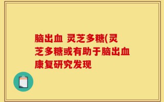 脑出血 灵芝多糖(灵芝多糖或有助于脑出血康复研究发现