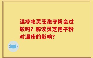 湿疹吃灵芝孢子粉会过敏吗？解读灵芝孢子粉对湿疹的影响？