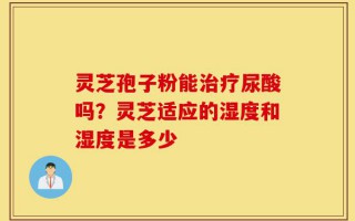 灵芝孢子粉能治疗尿酸吗？灵芝适应的湿度和湿度是多少