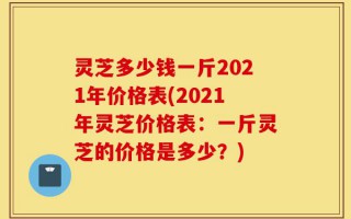 灵芝多少钱一斤2021年价格表(2021年灵芝价格表：一斤灵芝的价格是多少？)