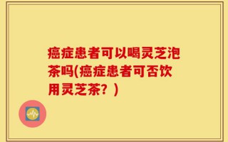 癌症患者可以喝灵芝泡茶吗(癌症患者可否饮用灵芝茶？)