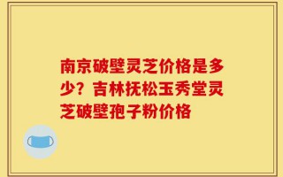 南京破壁灵芝价格是多少？吉林抚松玉秀堂灵芝破壁孢子粉价格