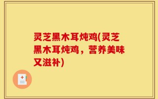 灵芝黑木耳炖鸡(灵芝黑木耳炖鸡，营养美味又滋补)