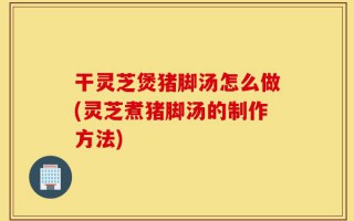 干灵芝煲猪脚汤怎么做(灵芝煮猪脚汤的制作方法)