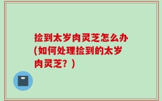 捡到太岁肉灵芝怎么办(如何处理捡到的太岁肉灵芝？)