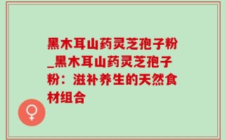 黑木耳山药灵芝孢子粉_黑木耳山药灵芝孢子粉：滋补养生的天然食材组合