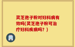 灵芝孢子粉对妇科病有效吗(灵芝孢子粉可治疗妇科疾病吗？)