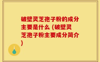 破壁灵芝孢子粉的成分主要是什么 (破壁灵芝孢子粉主要成分简介)