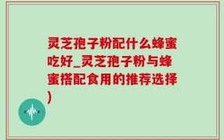 灵芝孢子粉配什么蜂蜜吃好_灵芝孢子粉与蜂蜜搭配食用的推荐选择)
