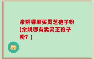 余姚哪里买灵芝孢子粉(余姚哪有卖灵芝孢子粉？)