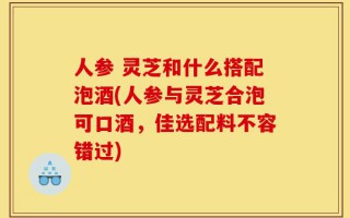 人参 灵芝和什么搭配泡酒(人参与灵芝合泡可口酒，佳选配料不容错过)