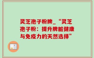 灵芝孢子粉脾_“灵芝孢子粉：提升脾脏健康与免疫力的天然选择”