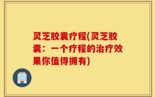 灵芝胶囊疗程(灵芝胶囊：一个疗程的治疗效果你值得拥有)