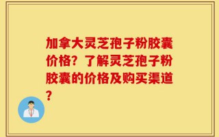 加拿大灵芝孢子粉胶囊价格？了解灵芝孢子粉胶囊的价格及购买渠道？