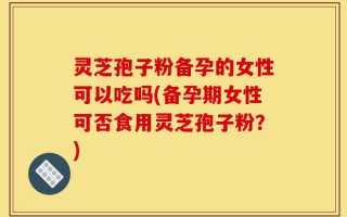 灵芝孢子粉备孕的女性可以吃吗(备孕期女性可否食用灵芝孢子粉？)