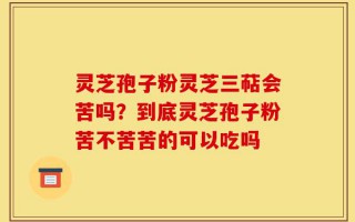 灵芝孢子粉灵芝三萜会苦吗？到底灵芝孢子粉苦不苦苦的可以吃吗