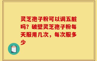 灵芝孢子粉可以调五脏吗？破壁灵芝孢子粉每天服用几次，每次服多少