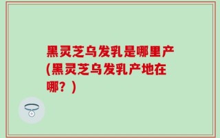 黑灵芝乌发乳是哪里产(黑灵芝乌发乳产地在哪？)