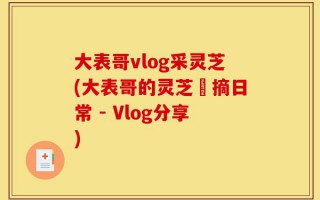 大表哥vlog采灵芝(大表哥的灵芝採摘日常 - Vlog分享)