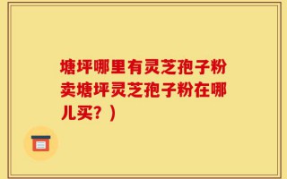 塘坪哪里有灵芝孢子粉卖塘坪灵芝孢子粉在哪儿买？)