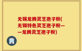 无锡龙腾灵芝孢子粉(无锡特色灵芝孢子粉——龙腾灵芝孢子粉)