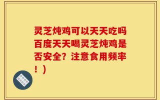 灵芝炖鸡可以天天吃吗百度天天喝灵芝炖鸡是否安全？注意食用频率！)