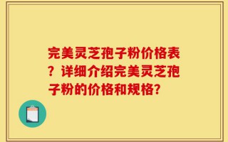 完美灵芝孢子粉价格表？详细介绍完美灵芝孢子粉的价格和规格？