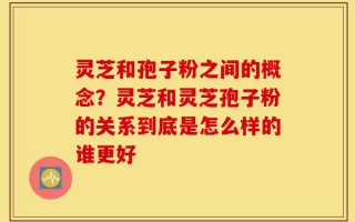 灵芝和孢子粉之间的概念？灵芝和灵芝孢子粉的关系到底是怎么样的谁更好