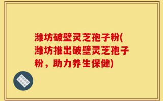潍坊破壁灵芝孢子粉(潍坊推出破壁灵芝孢子粉，助力养生保健)