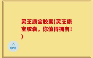 灵芝康宝胶囊(灵芝康宝胶囊，你值得拥有！)