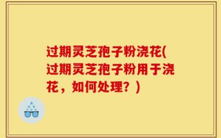 过期灵芝孢子粉浇花(过期灵芝孢子粉用于浇花，如何处理？)