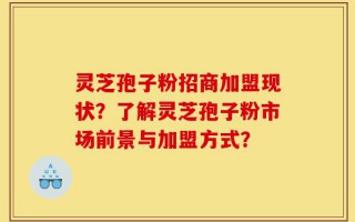 灵芝孢子粉招商加盟现状？了解灵芝孢子粉市场前景与加盟方式？