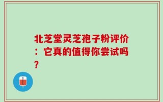 北芝堂灵芝孢子粉评价：它真的值得你尝试吗？