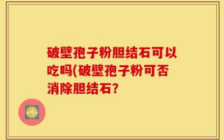 破壁孢子粉胆结石可以吃吗(破壁孢子粉可否消除胆结石？