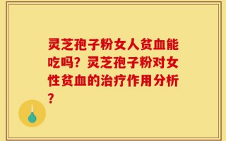 灵芝孢子粉女人贫血能吃吗？灵芝孢子粉对女性贫血的治疗作用分析？