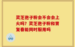 灵芝孢子粉会不会会上火吗？灵芝孢子粉和胃复春能同时服用吗