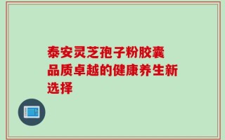 泰安灵芝孢子粉胶囊 品质卓越的健康养生新选择